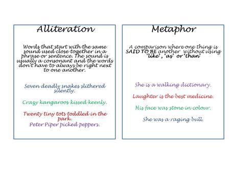 Metaphor A comparison where one thing is SAID TO BE another without using ‘like’, ‘as’ or ‘than’ She is a walking dictionary. Laughter is the best medicine.