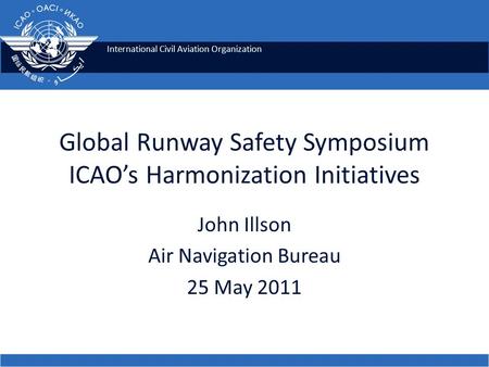 International Civil Aviation Organization Global Runway Safety Symposium ICAO’s Harmonization Initiatives John Illson Air Navigation Bureau 25 May 2011.