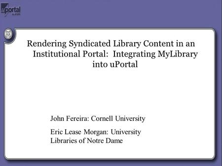 Rendering Syndicated Library Content in an Institutional Portal: Integrating MyLibrary into uPortal John Fereira: Cornell University Eric Lease Morgan: