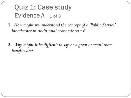 Quiz 1: Case study Evidence A 1 of 3 1. How might we understand the concept of a ‘Public Service’ broadcaster in traditional economic terms? 2. Why might.