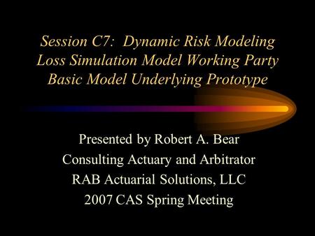 Session C7: Dynamic Risk Modeling Loss Simulation Model Working Party Basic Model Underlying Prototype Presented by Robert A. Bear Consulting Actuary and.