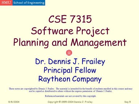 Copyright © 1995-2004 Dennis J. FraileyDay 5 8/8/2004 CSE 7315 Software Project Planning and Management Dr. Dennis J. Frailey Principal Fellow Raytheon.