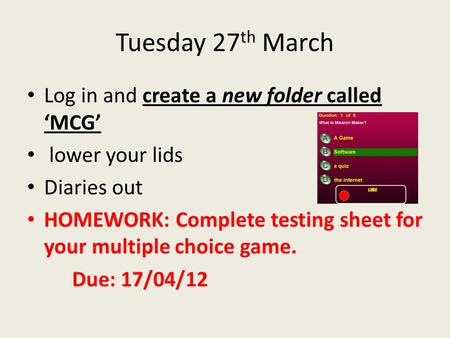 Tuesday 27 th March Log in and create a new folder called ‘MCG’ lower your lids Diaries out HOMEWORK: Complete testing sheet for your multiple choice game.