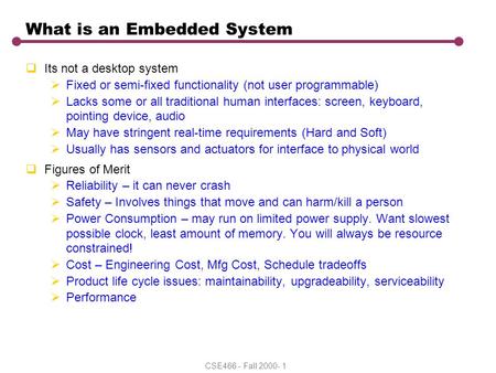 CSE466 - Fall 2000- 1 What is an Embedded System  Its not a desktop system  Fixed or semi-fixed functionality (not user programmable)  Lacks some or.