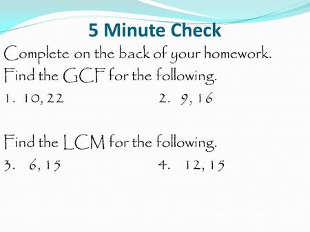 5 Minute Check Complete on the back of your homework. Find the GCF for the following. 1. 10, 222. 9, 16 Find the LCM for the following. 3. 6, 154. 12,