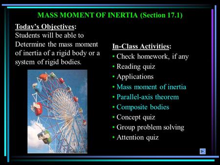 MASS MOMENT OF INERTIA (Section 17.1) Today’s Objectives: Students will be able to Determine the mass moment of inertia of a rigid body or a system of.