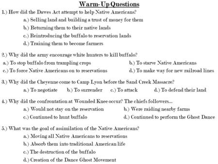 Warm-Up Questions 1.) How did the Dawes Act attempt to help Native Americans? a.) Selling land and building a trust of money for them b.) Returning them.