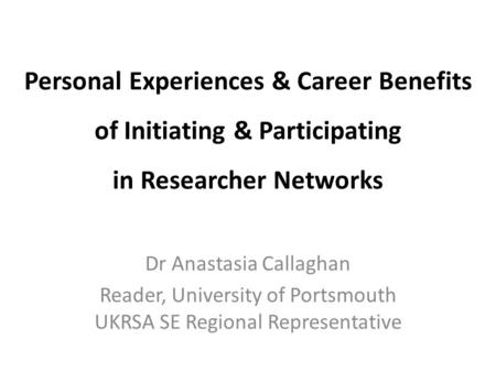 Personal Experiences & Career Benefits of Initiating & Participating in Researcher Networks Dr Anastasia Callaghan Reader, University of Portsmouth UKRSA.