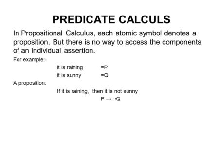 PREDICATE CALCULS In Propositional Calculus, each atomic symbol denotes a proposition. But there is no way to access the components of an individual assertion.