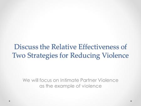 Discuss the Relative Effectiveness of Two Strategies for Reducing Violence We will focus on Intimate Partner Violence as the example of violence.