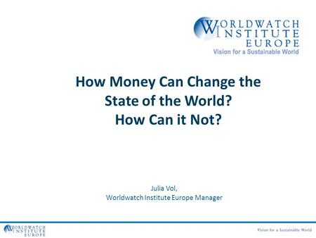 How Money Can Change the State of the World? How Can it Not? Julia Vol, Worldwatch Institute Europe Manager.