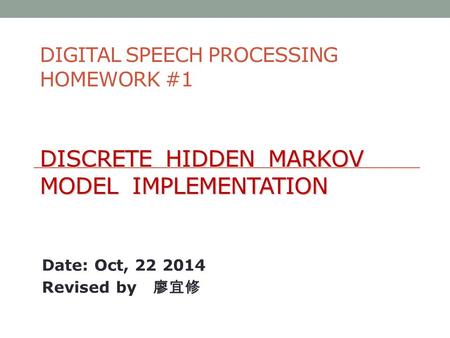 DISCRETE HIDDEN MARKOV MODEL IMPLEMENTATION DIGITAL SPEECH PROCESSING HOMEWORK #1 DISCRETE HIDDEN MARKOV MODEL IMPLEMENTATION Date: Oct, 22 2014 Revised.