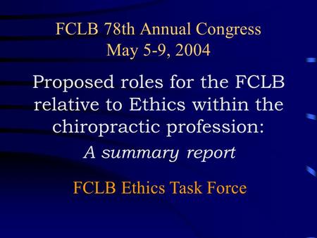 FCLB 78th Annual Congress May 5-9, 2004 Proposed roles for the FCLB relative to Ethics within the chiropractic profession: A summary report FCLB Ethics.