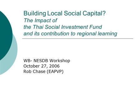 Building Local Social Capital? The Impact of the Thai Social Investment Fund and its contribution to regional learning WB- NESDB Workshop October 27, 2006.