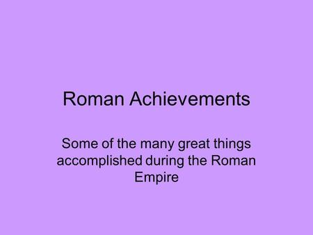 Roman Achievements Some of the many great things accomplished during the Roman Empire.