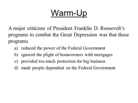 Warm-Up A major criticism of President Franklin D. Roosevelt’s programs to combat the Great Depression was that these programs a)reduced the power of.