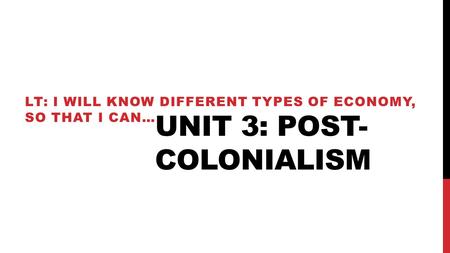 UNIT 3: POST- COLONIALISM LT: I WILL KNOW DIFFERENT TYPES OF ECONOMY, SO THAT I CAN…