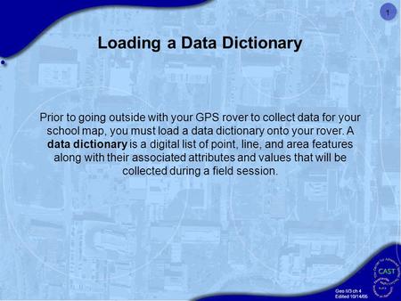 Geo II/3 ch 4 Edited 10/14/05 1 Prior to going outside with your GPS rover to collect data for your school map, you must load a data dictionary onto your.