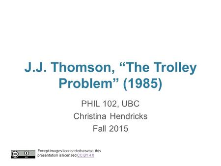 J.J. Thomson, “The Trolley Problem” (1985) PHIL 102, UBC Christina Hendricks Fall 2015 Except images licensed otherwise, this presentation is licensed.