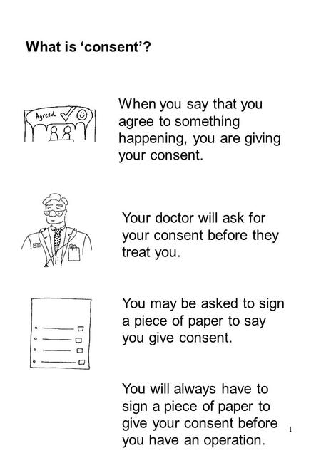 1 What is ‘consent’? When you say that you agree to something happening, you are giving your consent. Your doctor will ask for your consent before they.