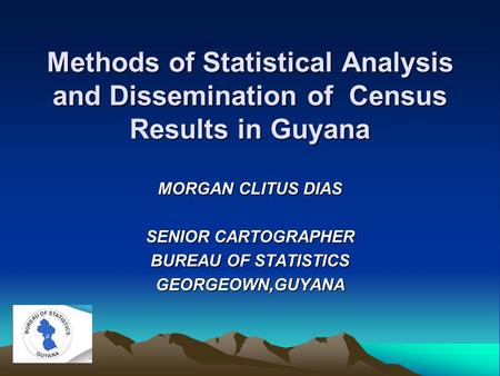 Methods of Statistical Analysis and Dissemination of Census Results in Guyana MORGAN CLITUS DIAS SENIOR CARTOGRAPHER BUREAU OF STATISTICS GEORGEOWN,GUYANA.