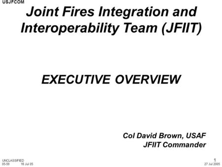 USJFCOM 27 Jul 2005 1 EXECUTIVE OVERVIEW Col David Brown, USAF JFIIT Commander UNCLASSIFIED Joint Fires Integration and Interoperability Team (JFIIT) 05-5918.