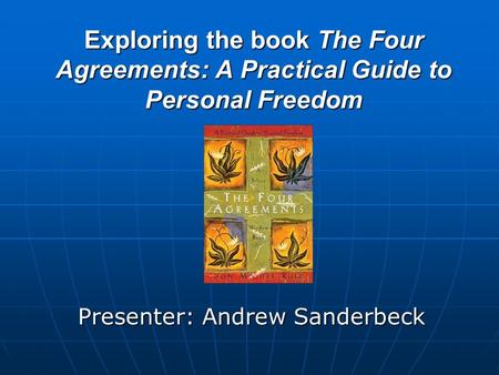 Exploring the book The Four Agreements: A Practical Guide to Personal Freedom Presenter: Andrew Sanderbeck.