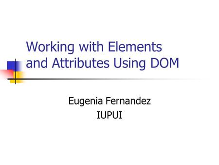 Working with Elements and Attributes Using DOM Eugenia Fernandez IUPUI.