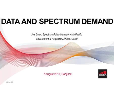 © GSMA 2015 DATA AND SPECTRUM DEMAND Joe Guan, Spectrum Policy Manager Asia Pacific Government & Regulatory Affairs, GSMA 7 August 2015, Bangkok.