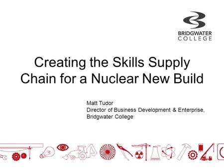 Creating the Skills Supply Chain for a Nuclear New Build Matt Tudor Director of Business Development & Enterprise, Bridgwater College.