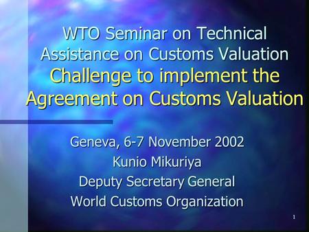 1 WTO Seminar on Technical Assistance on Customs Valuation Challenge to implement the Agreement on Customs Valuation Geneva, 6-7 November 2002 Kunio Mikuriya.