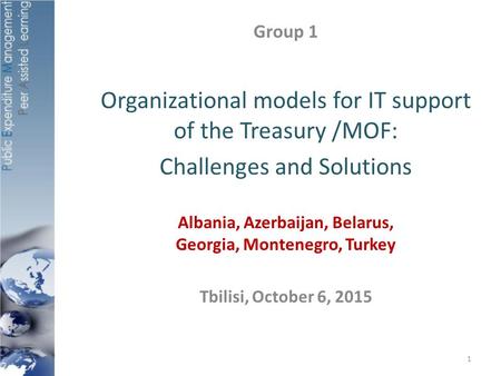 Group 1 Organizational models for IT support of the Treasury /MOF: Challenges and Solutions Albania, Azerbaijan, Belarus, Georgia, Montenegro, Turkey Tbilisi,