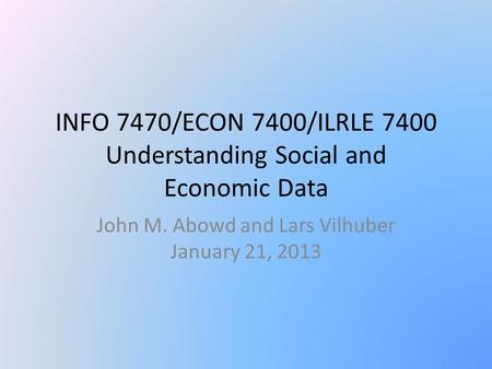 INFO 7470/ECON 7400/ILRLE 7400 Understanding Social and Economic Data John M. Abowd and Lars Vilhuber January 21, 2013.