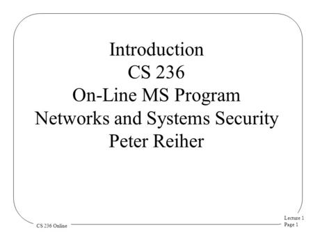 Lecture 1 Page 1 CS 236 Online Introduction CS 236 On-Line MS Program Networks and Systems Security Peter Reiher.