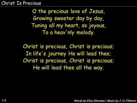 Christ Is Precious 1-3 O the precious love of Jesus, Growing sweeter day by day, Tuning all my heart, so joyous, To a heav'nly melody. Christ is precious,