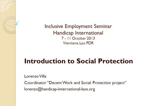 Inclusive Employment Seminar Handicap International 7 - 11 October 2013 Vientiane, Lao PDR Introduction to Social Protection Lorenzo Villa Coordinator.