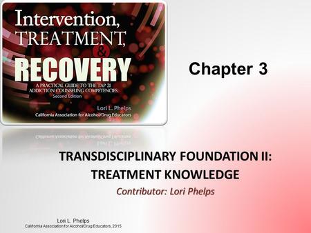 TRANSDISCIPLINARY FOUNDATION II: TREATMENT KNOWLEDGE Contributor: Lori Phelps Lori L. Phelps California Association for Alcohol/Drug Educators, 2015 Chapter.