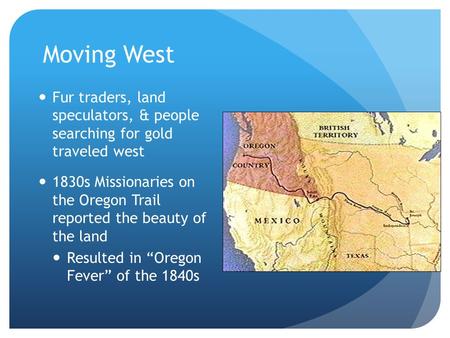 Moving West Fur traders, land speculators, & people searching for gold traveled west 1830s Missionaries on the Oregon Trail reported the beauty of the.