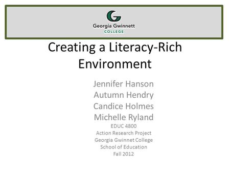 Creating a Literacy-Rich Environment Jennifer Hanson Autumn Hendry Candice Holmes Michelle Ryland EDUC 4800 Action Research Project Georgia Gwinnet College.