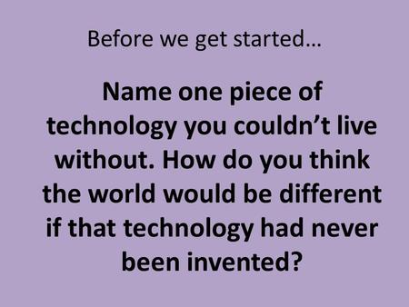 Before we get started… Name one piece of technology you couldn’t live without. How do you think the world would be different if that technology had never.