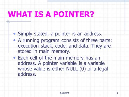 Pointers1 WHAT IS A POINTER? Simply stated, a pointer is an address. A running program consists of three parts: execution stack, code, and data. They are.