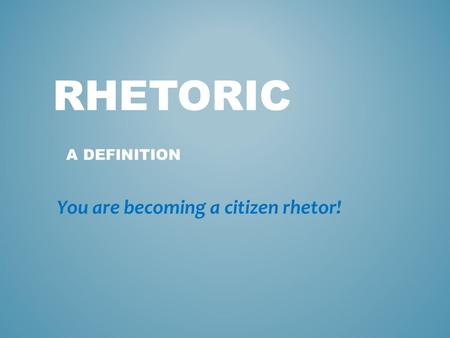 RHETORIC A DEFINITION You are becoming a citizen rhetor!