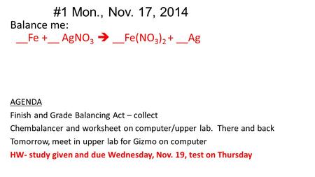 #1 Mon., Nov. 17, 2014 Balance me: __Fe +__ AgNO 3  __Fe(NO 3 ) 2 + __Ag AGENDA Finish and Grade Balancing Act – collect Chembalancer and worksheet on.