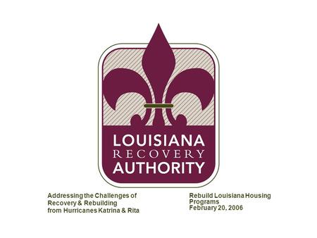 MW-AT1604-20051215-153E Addressing the Challenges of Recovery & Rebuilding from Hurricanes Katrina & Rita Rebuild Louisiana Housing Programs February 20,