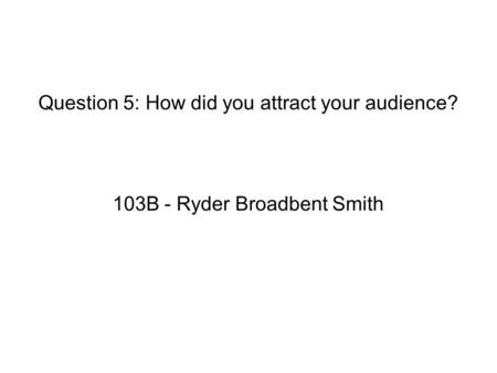 Question 5: How did you attract your audience? 103B - Ryder Broadbent Smith.