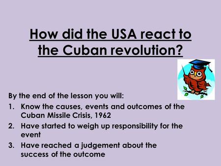 How did the USA react to the Cuban revolution? By the end of the lesson you will: 1.Know the causes, events and outcomes of the Cuban Missile Crisis, 1962.