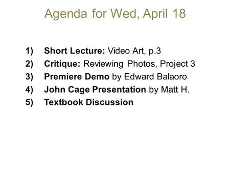 Agenda for Wed, April 18 1)Short Lecture: Video Art, p.3 2)Critique: Reviewing Photos, Project 3 3)Premiere Demo by Edward Balaoro 4)John Cage Presentation.