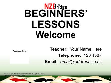 1 BEGINNERS’ LESSONS Welcome Teacher: Your Name Here Telephone: 123 4567   © Copyright Reserved New Zealand Bridge Inc. 2015 Prepared.