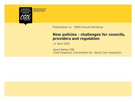 New policies - challenges for councils, providers and regulation Presentation to: SSRG Annual Workshop 11 April 2005 David Behan CBE Chief Inspector, Commission.