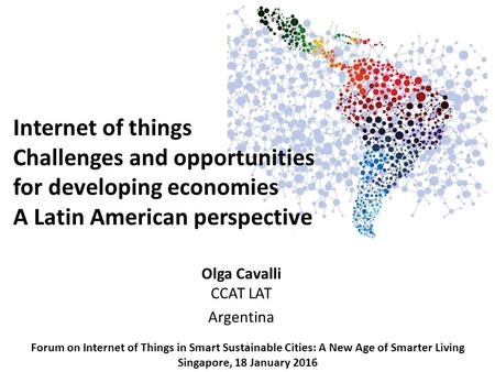 1 Olga Cavalli CCAT LAT Argentina Forum on Internet of Things in Smart Sustainable Cities: A New Age of Smarter Living Singapore, 18 January 2016 Internet.